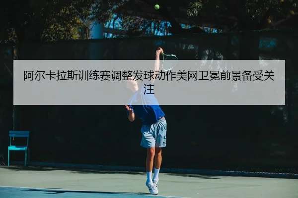 阿尔卡拉斯训练赛调整发球动作美网卫冕前景备受关注（xingkong.com）